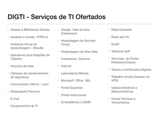 DIGTI - Serviços de TI Ofertados
• Acesso a Bibliotecas Virtuais

• Acessos e contas - IFRN-id

• Ambiente Virtual de
Aprendizagem – Moodle

• Aplicativos para Estações de
Trabalho

• Arquivos de rede

• Câmeras de monitoramento
de segurança

• Comunicador interno – Lync

• Dreamspark Premium

• E-mail

• Equipamentos de TI

• Google Sala de Aula
(Classroom)

• Hospedagem de Servidor
Virtual

• Hospedagem de Sites Web

• Impressora / Scanner

• Internet

• Laboratórios Móveis

• Microsoft Oﬃce 365

• Portal Docentes

• Portal Institucional

• Q-Acadêmico e SIABI

• Rede Cabeada

• Rede sem ﬁo

• SUAP

• Telefonia VoIP

• Terminais de Ponto/
Refeitório/Chaves

• Tokens e Certiﬁcados Digitais

• Trabalho remoto (Acesso via
VPN)

• Videoconferência e
Webconferência

• Visitas Técnicas e
Treinamentos
 