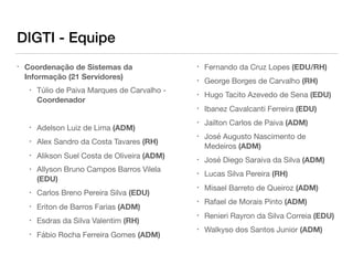 DIGTI - Equipe
• Coordenação de Sistemas da
Informação (21 Servidores)

• Túlio de Paiva Marques de Carvalho -
Coordenador
• Adelson Luiz de Lima (ADM)

• Alex Sandro da Costa Tavares (RH)

• Alikson Suel Costa de Oliveira (ADM)

• Allyson Bruno Campos Barros Vilela
(EDU)

• Carlos Breno Pereira Silva (EDU)

• Eriton de Barros Farias (ADM)

• Esdras da Silva Valentim (RH)

• Fábio Rocha Ferreira Gomes (ADM)

• Fernando da Cruz Lopes (EDU/RH)

• George Borges de Carvalho (RH)

• Hugo Tacito Azevedo de Sena (EDU)

• Ibanez Cavalcanti Ferreira (EDU)

• Jailton Carlos de Paiva (ADM)

• José Augusto Nascimento de
Medeiros (ADM)

• José Diego Saraiva da Silva (ADM)

• Lucas Silva Pereira (RH)

• Misael Barreto de Queiroz (ADM)

• Rafael de Morais Pinto (ADM)

• Renieri Rayron da Silva Correia (EDU)

• Walkyso dos Santos Junior (ADM)
 