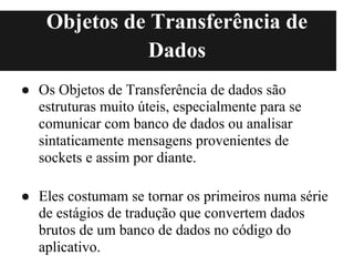 Objetos de Transferência de
               Dados
● Os Objetos de Transferência de dados são
  estruturas muito úteis, especialmente para se
  comunicar com banco de dados ou analisar
  sintaticamente mensagens provenientes de
  sockets e assim por diante.

● Eles costumam se tornar os primeiros numa série
  de estágios de tradução que convertem dados
  brutos de um banco de dados no código do
  aplicativo.
 