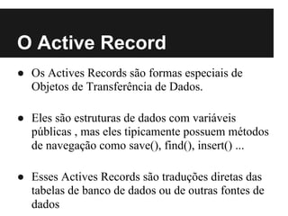 O Active Record
● Os Actives Records são formas especiais de
  Objetos de Transferência de Dados.

● Eles são estruturas de dados com variáveis
  públicas , mas eles tipicamente possuem métodos
  de navegação como save(), find(), insert() ...

● Esses Actives Records são traduções diretas das
  tabelas de banco de dados ou de outras fontes de
  dados
 