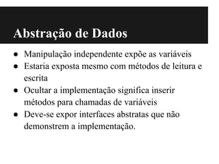 Abstração de Dados
● Manipulação independente expõe as variáveis
● Estaria exposta mesmo com métodos de leitura e
  escrita
● Ocultar a implementação significa inserir
  métodos para chamadas de variáveis
● Deve-se expor interfaces abstratas que não
  demonstrem a implementação.
 