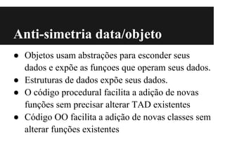 Anti-simetria data/objeto
● Objetos usam abstrações para esconder seus
  dados e expõe as funçoes que operam seus dados.
● Estruturas de dados expõe seus dados.
● O código procedural facilita a adição de novas
  funções sem precisar alterar TAD existentes
● Código OO facilita a adição de novas classes sem
  alterar funções existentes
 