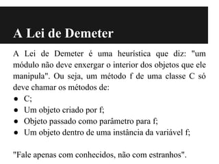 A Lei de Demeter
A Lei de Demeter é uma heurística que diz: "um
módulo não deve enxergar o interior dos objetos que ele
manipula". Ou seja, um método f de uma classe C só
deve chamar os métodos de:
● C;
● Um objeto criado por f;
● Objeto passado como parâmetro para f;
● Um objeto dentro de uma instância da variável f;

"Fale apenas com conhecidos, não com estranhos".
 