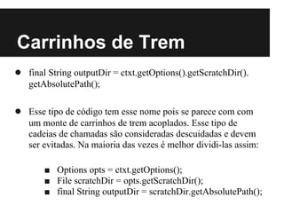 Carrinhos de Trem
● final String outputDir = ctxt.getOptions().getScratchDir().
   getAbsolutePath();

● Esse tipo de código tem esse nome pois se parece com com
   um monte de carrinhos de trem acoplados. Esse tipo de
   cadeias de chamadas são consideradas descuidadas e devem
   ser evitadas. Na maioria das vezes é melhor dividi-las assim:

       ■ Options opts = ctxt.getOptions();
       ■ File scratchDir = opts.getScratchDir();
       ■ final String outputDir = scratchDir.getAbsolutePath();
 