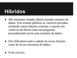 Híbridos
● São estruturas metade objetos metade estrutura de
  dados. Elas tornam públicas as variáveis privadas,
  incitando outras funções externas a usarem tais
  variáveis de forma como um programa
  procedimental usaria uma estrutura de dados.

● Eles dificultam tanto a adição de novas funções
  como de novas estruturas de dados.

● Evite cria-los.
 