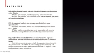 P R O B L E M A
89% da população brasileira não consegue guardar dinheiro para
aposentadoria
- Brasileiros mais pobres, menos educados e mulheres poupam menos
para a velhice
- 47% dos brasileiros acreditam que serão sustentados pelo governo
- 39% acha que o padrão de vida vai melhorar quando se aposentar
O Brasileiro não sabe investir, não tem educação ﬁnanceira e está perdendo
muito dinheiro
- 89% dos que investem, identiﬁca poupança como investimento
- 49% dos que investem, busca informação em sites de notícias, aplicativos
de investimento e blogs
Hoje, no Brasil, há cerca de 60 milhões de desbancarizados, segundo o
último estudo realizado pelo Instituto Brasileiro de Geograﬁa e Estatística
(IBGE)
- Esse número representa quase metade da população economicamente
ativa, estimada em 110 milhões de pessoas. O grupo movimenta R$ 665
bilhões ao ano, mais do que o PIB de países como Chile e Cingapura e está
espalhado pelas classes econômicas.
Fonte: ANBIMA e IBGE (2018)
 