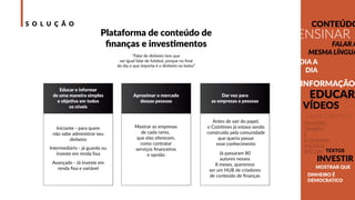 S O L U Ç Ã O
Educar e informar
de uma maneira simples
e objetiva em todos
os níveis
Aproximar o mercado
dessas pessoas
Dar voz para
as empresas e pessoas
Antes de sair do papel,
o Cointimes já estava sendo
construído pela comunidade
que queria passar
esse conhecimento
Já passaram 80
autores nesses
8 meses, queremos
ser um HUB de criadores
de conteúdo de ﬁnanças
Iniciante - para quem
não sabe administrar seu
dinheiro
Intermediário - já guarda ou
investe em renda ﬁxa
Avançado - Já investe em
renda ﬁxa e variável
Plataforma de conteúdo de
ﬁnanças e investimentos
“Falar de dinheiro tem que
ser igual falar de futebol, porque no ﬁnal
do dia o que importa é o dinheiro no bolso”
INFORMAÇÃO
FALAR A
MESMA LÍNGUA
CONTEÚDO
TEXTOS
INVESTIR
DINHEIRO
TAMBÉM
É
ECONOMIA
POLÍTICA
BITCOIN
DIA A
DIA
VÍDEOS
FALAR DIFERENTE
EDUCAR
ENSINAR
DINHEIRO É
DEMOCRATICO
MOSTRAR QUE
Mostrar as empresas
de cada ramo,
que elas oferecem,
como contratar
serviços ﬁnanceiros
e opnião
 