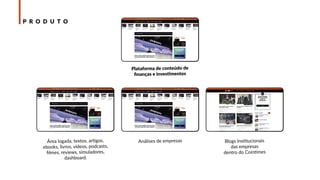 BLOOCKCHAIN CRIPTOMOEDAS EMPRESASBITCOIN
Plataforma de conteúdo de
ﬁnanças e investimentos
Área logada, textos, artigos,
ebooks, livros, vídeos, podcasts,
ﬁlmes, reviews, simuladores,
dashboard.
Análises de empresas Blogs Institucionais
das empresas
dentro do Cointimes
VÍDEOS PODCAST EMPRESASNOTÍCIAS
VÍDEOS PODCAST EMPRESASNOTÍCIASVÍDEOS PODCAST EMPRESASNOTÍCIAS
P R O D U T O
 
