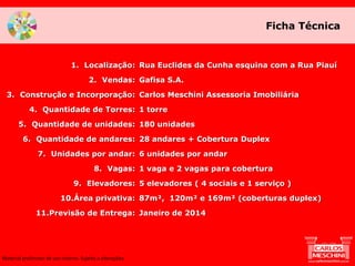 Rua Euclides da Cunha esquina com a Rua Piauí
Gafisa S.A.
Carlos Meschini Assessoria Imobiliária
1 torre
180 unidades
28 andares + Cobertura Duplex
6 unidades por andar
1 vaga e 2 vagas para cobertura
5 elevadores ( 4 sociais e 1 serviço )
87m², 120m² e 169m² (coberturas duplex)
Janeiro de 2014
1. Localização:
2. Vendas:
3. Construção e Incorporação:
4. Quantidade de Torres:
5. Quantidade de unidades:
6. Quantidade de andares:
7. Unidades por andar:
8. Vagas:
9. Elevadores:
10.Área privativa:
11.Previsão de Entrega:
Ficha Técnica
Material preliminar de uso interno. Sujeito a alterações.
 