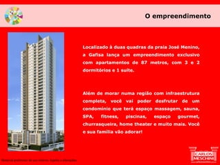 O empreendimento
Material preliminar de uso interno. Sujeito a alterações.
Localizado à duas quadras da praia José Menino,
a Gafisa lança um empreendimento exclusivo
com apartamentos de 87 metros, com 3 e 2
dormitórios e 1 suíte.
Além de morar numa região com infraestrutura
completa, você vai poder desfrutar de um
condomínio que terá espaço massagem, sauna,
SPA, fitness, piscinas, espaço gourmet,
churrasqueira, home theater e muito mais. Você
e sua família vão adorar!
 