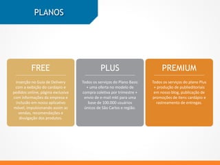 PLANOS
FREE PLUS PREMIUM
Inserção no Guia de Delivery
com a exibição do cardápio e
pedidos online, página exclusiva
com informações da empresa e
inclusão em nosso aplicativo
móvel, impulsionando assim as
vendas, recomendações e
divulgação dos produtos.
Todos os serviços do Plano Basic
+ uma oferta no modelo de
compra coletiva por trimestre +
envio de e-mail mkt para uma
base de 100.000 usuários
únicos de São Carlos e região.
Todos os serviços do plano Plus
+ produção de publieditoriais
em nosso blog, publicação de
promoções de itens cardápio e
rastreamento de entregas.
 