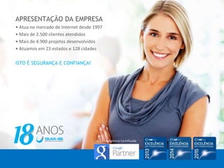APRESENTAÇÃO DA EMPRESA
• Atua no mercado de Internet desde 1997
• Mais de 2.500 clientes atendidos
• Mais de 4.900 projetos desenvolvidos
• Atuamos em 23 estados e 128 cidades
ISTO É SEGURANÇA E CONFIANÇA!
Guia-se Agência Certificada
 
