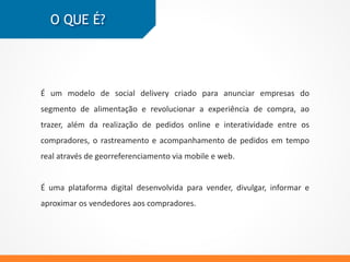 Uma ferramenta online criada para empresas do segmento de alimentação,
onde os compradores podem realizar seus pedidos online e interagir com
outros compradores.
É possível rastrear seus pedidos em tempo real através de
georreferenciamento via mobile e web.
Uma plataforma digital desenvolvida para vender, divulgar, informar e
aproximar os vendedores aos compradores.
O QUE É?
 