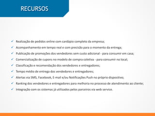  Pedidos online com cardápio completo da empresa;
 Acompanhamento em tempo real e com precisão do momento da entrega;
 Publicação de promoções dos vendedores;
 Cupons no modelo de compra coletiva;
 Classificação e recomendação dos vendedores e entregadores;
 Tempo médio de entrega dos vendedores e entregadores;
 Alertas via SMS, Facebook, E-mail e/ou Notificações Push no próprio dispositivo;
 Integração com os sistemas já utilizados pelos parceiros via web service.
RECURSOS
 