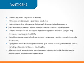VANTAGENS
 Aumento de vendas em pedidos de delivery;
 Publicidade com baixo custo e garantia de resultados;
 Melhor posicionamento nos buscadores através de pesquisas orgânicas;
 Aumento da divulgação de produtos e serviços para auxiliar a tomada de decisão de
compra, com mais conteúdo sobre a empresa;
 Maior Exposição de marca através dos pedidos online, guia, ofertas, banners,
publieditoriais, e-mails marketing, fotos, recomendações e classificações;
 Recebimento em 22 dias para cupons comercializados no modelo de compra coletiva.
 