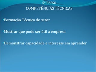5º PASSO
             COMPETÊNCIAS TÉCNICAS

•Formação Técnica do setor


•Mostrar que pode ser útil a empresa


•Demonstrar capacidade e interesse em aprender
 