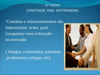 6º PASSO
           CONSTRUIR UMA NETWORKING


*Contatos e relacionamentos são
importantes arma para
Conquistar uma colocação
no mercado

( Amigos, conhecidos, parentes,
 professores, colegas, etc)
 