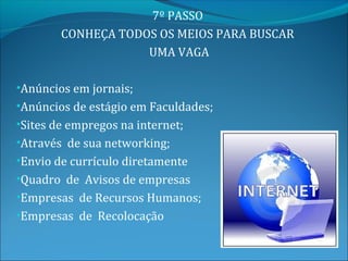 7º PASSO
        CONHEÇA TODOS OS MEIOS PARA BUSCAR
                    UMA VAGA

•Anúncios em jornais;
•Anúncios de estágio em Faculdades;
•Sites de empregos na internet;
•Através de sua networking;
•Envio de currículo diretamente
•Quadro de Avisos de empresas
•Empresas de Recursos Humanos;
•Empresas de Recolocação
 