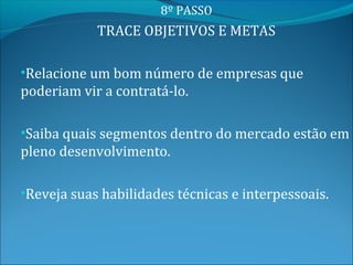 8º PASSO
            TRACE OBJETIVOS E METAS

•Relacione um bom número de empresas que
poderiam vir a contratá-lo.

•Saiba quais segmentos dentro do mercado estão em
pleno desenvolvimento.

•Reveja suas habilidades técnicas e interpessoais.
 