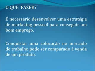 O QUE FAZER?

É necessário desenvolver uma estratégia
de marketing pessoal para conseguir um
bom emprego.

Conquistar uma colocação no mercado
de trabalho pode ser comparado à venda
de um produto.
 