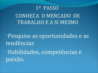 1º PASSO
   CONHECA O MERCADO DE
    TRABALHO E A SI MESMO

•Pesquise as oportunidades e as
tendências
•Habilidades, competências e
paixão.
 