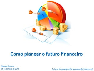 Como	
  planear	
  o	
  futuro	
  ﬁnanceiro	
  
Bárbara Barroso
21 de Janeiro de 2015 A chave do sucesso está na educação financeira!
 