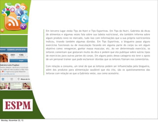 Em terceiro lugar estão Tips do Nutri e Tips Esportivas. Em Tips do Nutri, Gabriela dá dicas
de alimentos e algumas vezes fala sobre sua tabela nutricional, ela também informa sobre
algum produto novo no mercado, tudo isso com informações que a sua própria nutricionista
indicou, tirando também algumas dúvidas. Em Tips Esportivas, a blogueira passa alguns
exercícios funcionais ou de musculação focando em alguma parte do corpo ou em algum
objetivo como: emagrecer, ganhar massa muscular, etc. Ao ver determinado exercício, os
leitores comentam que gostaram muito da dica e pedem que ela publique sobre outros tipos
de exercícios para outras partes do corpo. Em alguns posts dessa categoria ela teve o apoio
de um personal trainer que pode esclarecer dúvidas que os leitores fizeram nos comentários.
Com relação a consumo, um sinal de que as leitoras podem ser influenciadas pela blogueira,
além dos produtos para alimentação saudável que ela cita, são os questionamentos das
leitoras com relação ao que a Gabriela veste, usa como acessório.

Monday, November 25, 13

 