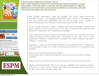 9. Gerenciamento da Reputação de Produtos e Marcas:
Onde e “como” pesquisam e compram? Há uma demanda por soluções de produtos e serviços?
Quais produtos e marcas são citadas e o que falam sobre eles (aspectos positivos e negativos)?
(Mapear marcas mais mencionadas e quais atributos e benefícios que mais buscam e valorizam?
e são citados ou percebidos como mais relevantes?)

Estes produtos relacionados à saúde são estudados com cautela. Muitas marcas tem
prometido “milagres” e os resultados apresentados sempre animam os consumidores. Por
isto, estes clientes estão pesquisando cada vez mais em blogs, como o Tips4life, e
questionando para quem já vivenciou ou experimentou algum produto/serviço.
Por ser um blog relacionado à saúde, o Tips4life possui posts relacionados à produtos que
possam substituir o que consumimos no dia-a-dia, mas que tenha um valor nutricional mais
equilibrado e relacionado com os objetivos da comunidade.
Nota-se uma grande procura e interesse em produtos pré e pós-treino. A grande maioria das
pessoas não possuem tantas dúvidas sobre o que podem ou não comer, mas sim sobre
produtos que facilitem o emagrecimento e novidades de produtos saudáveis que possam
enriquecer a alimentação.
Dificilmente, o blog fala mal de algum produto. Em sua grande maioria, é explicado os
efeitos que podem causar para o corpo e são mencionados quando há uma surpresa em seus
benefícios.
Dentre as marcas comentadas, podemos destacar:
Positivo: Danio, Alelo, Queensberry, Keep Light, Suco do vino, Ati Latte, Simfort, Floraliv
e Lactofos.
Neutro ou nenhum comentário: Opt-Women, No Explode, Fat girl Sixpack e Sweet Sweat.
Negativo: Gatorade/Powerade (Este foi um caso que a blogueira não recomendou aos seus
leitores por ser muito calórico) e Nescau light/Toddy Light (Ela apenas deixa claro que por
ser light, não quer dizer que pode comer mais).

Monday, November 25, 13

 