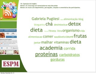 10. Captação de Insights:
Montar um cloud tag com temas/palavras mais discutidos
Montar um mural com depoimentos, percepções, citações e comentários dos participantes.

Gabriela Pugliesi
blogueira  

dieta
alimentacao

chá

fisicos

água

alimentação blog

desintoxicar

detox

fitness  litro organismo vida

comer saudáveis couve frutas
 

jantar malhar

vitaminas  dieta

academia corrida  
proteínas carboidratos
gorduras

Monday, November 25, 13

 
