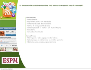 11. Depois de conhecer melhor a comunidade: Quais os pontos fortes e pontos fracos da comunidade?

Pontos Fortes:
- Muito conteúdo
- Blog bonito, clean e bem trabalhado
- Muita interatividade dos seus leitores
- Reforço de um especialista da área
- Muita simplicidade na escrita e com muitas imagens
- Posts diários
- Conteúdos diversificados
Pontos Fracos:
- Não responde à todas as perguntas dos leitores
- Falta indicação de onde comprar os produtos que indica
- Não indica outros canais que a complemente

Monday, November 25, 13

 