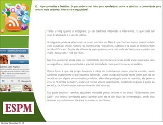 12.   Oportunidades e Desafios: O que poderia ser feito para aperfeiçoar, ativar e otimizar a comunidade para
torná-la mais atraente, interativa e engajadora?

Tanto o blog quanto o instagram, já são bastante atraentes e interativos. O que pode ser
mais trabalhado é o uso de vídeos.
A blogueira poderia selecionar os casos postados no Raio X que tiveram maior interatividade
com o público, maior número de comentários relevantes, curtidas e os quais as leitoras mais
se identificaram. Depois ela chamaria essas pessoas para uma roda de bate papo e postar um
vídeo dessa roda 1 vez por mês.
Isso iria aumentar ainda mais a credibilidade das histórias e levar ainda mais inspiração para
as seguidoras, pois aumentaria o grau de intimidade com quem forneceu os relatos.
Outro fator é que ela prega bastante a ideia de cozinharmos nossa própria comida, assim
sabemos exatamente o que estamos comendo. Como o público muitas vezes pede que ela dê
receitas com alguns determinados produtos, além das postagens com as receitas, ela poderia
criar o “Cozinha da Gabi”, onde ela fizesse vídeos cozinhando, mostrando o passo a passo da
receita, facilitando assim o entendimento dos leitores.
Ela pode cozinhar receitas saudáveis enviadas pelos leitores e no bloco “Cozinhando com
Gabi” ela levará convidados para cozinhar com ela e dar dicas de alimentação, sendo eles
leitores ou profissionais da área da saúde ou do fitness.

Monday, November 25, 13

 