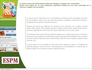 13. Quais as marcas que potencialmente podem mais dialogar e se engajar com a comunidade?
Pensem como poderia ser um canal colaborativo proprietário pensada por uma marca interessada em se
relacionar e engajar com esse público?

As marcas que se relacionam com a comunidade são aquelas que são associadas com estilo
de vida saudável. Como marcas de roupas de ginásticas, academias, restaurantes saudáveis,
equipamentos de ginástica e produtos naturais.
Algumas das marcas que poderiam ter interesse em se relacionar com o público do blog
seriam: Nike, Adidas, Puma, Reebok, Bonafont, Minalba, Track & Field, Mundo Verde, Seletti,
Spremuto, DNA Natural, Salad Creations, Wraps, Body Tech, Eco Fit, entre outras.
A loja Mundo Verde vende diversos produtos voltados para o público que busca se alimentar
de maneira mais saudável ou também para pessoas que praticam atividades físicas e querem
consumir produtos específicos para determinados objetivos (como emagrecer, ganhar massa
muscular, etc).
A marca pode criar uma seleção de itens para serem exibidos no blog e no instagram da
Gabriela Pugliese, através de dicas e demostrações de funcionalidade, de maneira que as
pessoas fiquem com vontade de comprar aqueles produtos.

Monday, November 25, 13

 
