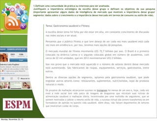 1.Definam uma comunidade de prática ou interesse para ser analisada.
Justifiquem a importância estratégica da escolha desse grupo e definam os objetivos da sua pesquisa
(Importante apresentar alguns dados de inteligência de mercado que mostrem a importância desse grupo/
segmento: dados sobre o crescimento e a importância desse mercado em termos de consumo ou estilo de vida).

Tema: Gastronomia saudável e Fitness
A escolha deste tema foi feita por ele estar em alta, em constante crescimento de discussão
nas redes sociais e ser atual.
Pensamos que o público fitness e que tem desejo de ser cada vez mais saudável está cada
vez mais em evidência e, por isso, teremos mais opções de pesquisas.
O mercado mundial de fitness movimenta US$ 72,7 bilhões por ano. O Brasil é o primeiro
colocado na América Latina e o segundo colocado global em número de academias, com
cerca de 22 mil unidades, que em 2012 movimentaram US$ 2 bilhões.
Isso nos prova que o mercado está aquecido e o número de setores dentro desse mercado
está aumentando. São fabricantes de roupas, equipamentos, serviços, gastronomia, entre
outros.
Dentre as diversas opções de segmento, optamos pela gastronomia saudável, que pode
englobar outros setores como: restaurantes, suplementos, nutricionistas, lojas de produtos
naturais e moda.
Os projetos de malhação alcançaram sucesso no Instagram há menos de um ano e, hoje, cada vez
mais a rede social tem sido palco de imagens de blogueiras que retratam suas rotinas de
alimentação saudável e malhação diária. Incentivadas por uma multidão de seguidores, que se
sentem motivados a adotar o mesmo estilo de vida, o sucesso virtual das jovens transformou-as em
formadoras de opinião no quesito vida saudável. Além disso, não faltam depoimentos de leitores
que resolveram cuidar do corpo.

Monday, November 25, 13

 