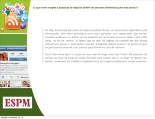 15.Que novos insights e propostas de negócios podem ser pensados/desenhados para esse público?

No blog, há diversas parcerias com spas e produtos fitness. Um ramo pouco explorado é o da
alimentação. Uma ideia promissora seria fazer parcerias com restaurantes que servem
comidas saudáveis e/ou indicar pratos saudáveis em restaurantes comuns. Redes como a Bibi
Sucos, no Rio de Janeiro, já fazem algo do tipo: há páginas no cardápio em que atletas
indicam seus pratos e combinações favoritos. A proposta poderia evoluir e se tornar um guia
de gastronomia saudável, com prêmios para diferentes tipos de culinária.
Outra alternativa seria a criação de uma rede de blogs sobre vida fitness. Há exemplos de
sucesso no ramo de blogs de moda. Reunidos num mesmo portal, os blogs fortalecem seu
público, aumentam sua audiência e ganham força para negociar parcerias e vender anúncios.

Monday, November 25, 13

 