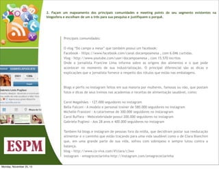 2. Façam um mapeamento dos principais comunidades e meeting points do seu segmento existentes na
blogosfera e escolham de um a três para sua pesquisa e justifiquem o porquê.

Principais comunidades:
O vlog “Do campo a mesa” que também possui um facebook:
Facebook - https://www.facebook.com/canal.docampoamesa , com 6.046 curtidas.
Vlog - http://www.youtube.com/user/docampoamesa , com 15.570 incritos
Onde a jornalista Francine Lima informa sobre as origens dos alimentos e o que pode
acontecer no momento de sua industrialização. O principal diferencial são as dicas e
explicações que a jornalista fornece a respeito dos rótulos que estão nas embalagens.

Blogs e perfis no Instagram feitos em sua maioria por mulheres, famosas ou não, que postam
fotos e dicas de seus treinos nas academias e receitas de alimentação saudável, como:
Carol Magalhães - 127.000 seguidores no instagram
Bella Falconi - A modelo e personal trainer de 580.000 seguidores no instagram
Michelle Franzoni - A catarinense de 300.000 seguidores no instaragram
Carol Buffara - Webcelebridade possui 200.000 seguidores no instagram
Gabriela Pugliesi - Aos 28 anos e 400.000 seguidores no instagram
Também há blogs e instagram de pessoas fora da mídia, que decidiram postar sua reeducação
alimentar e o caminho que estão traçando para uma vida saudável como o de Clara Bianchini
que, em uma grande parte de sua vida, sofreu com sobrepeso e sempre lutou contra a
balança.
blog - http://www.co-viva.com/#!clara/c3wx
instagram - emagrececlarinha http://instagram.com/emagrececlarinha
Monday, November 25, 13

 