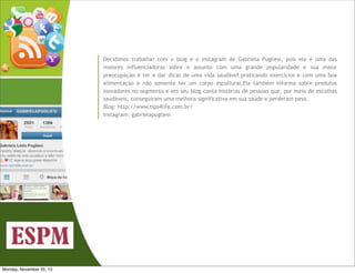 Decidimos trabalhar com o blog e o instagram de Gabriela Pugliesi, pois ela é uma das
maiores influenciadoras sobre o assunto com uma grande popularidade e sua maior
preocupação é ter e dar dicas de uma vida saudável praticando exercícios e com uma boa
alimentação e não somente ter um corpo escultural.Ela também informa sobre produtos
inovadores no segmento e em seu blog conta histórias de pessoas que, por meio de escolhas
saudáveis, conseguiram uma melhora significativa em sua saúde e perderam peso.
Blog: http://www.tips4life.com.br/
Instagram: gabrielapugliesi

Monday, November 25, 13

 