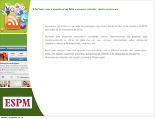 3.Definam como e quando vai ser feita a pesquisa: métodos, técnicas e recursos.

A pesquisa será feita no período de postagens que foram feitas do dia 21 de outubro de 2013
até o dia 20 de novembro de 2013.
Período que podemos encontrar conteúdo como: Testemunhais de pessoas que
implementaram as dicas de Gabriela em suas rotinas, informações sobre alimentos
saudáveis, técnica de exercícios, receitas, etc.
Posts que contam com uma grande interatividade com o público através dos comentários
onde, em alguns, podemos encontrar perguntas de leitores e as respostas da blogueira.
Usaremos os métodos de Social Listening e Observação.

Monday, November 25, 13

 