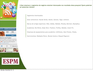 4.Que empresas e segmentos de negócios estariam interessados nos resultados dessa pesquisa? Quem poderiam
ser potenciais clientes?

Segmentos interessados:
Setor alimentício: Mundo Verde, Nestle, Danone, Vigor, Unilever.
Marcas de artigos esportivos: Nike, Adidas, Reebok, Penalty, Mormaii, Olympikus.
Academias: Bio Ritmo, Body Tech, Triathon, Fit4You, Reebok, Smart Fit.
Empresas de equipamentos para academia: Lifefitness, New Fitness, Vitally.
Nutricionistas: Rodolpho Perez, Renata Santos e Raquel Pegoraro

Monday, November 25, 13

 
