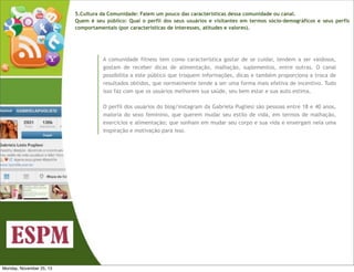 5.Cultura da Comunidade: Falem um pouco das características dessa comunidade ou canal.
Quem é seu público: Qual o perfil dos seus usuários e visitantes em termos sócio-demográficos e seus perfis
comportamentais (por características de interesses, atitudes e valores).

A comunidade fitness tem como característica gostar de se cuidar, tendem a ser vaidosos,
gostam de receber dicas de alimentação, malhação, suplementos, entre outras. O canal
possibilita a este público que troquem informações, dicas e também proporciona a troca de
resultados obtidos, que normalmente tende a ser uma forma mais efetiva de incentivo. Tudo
isso faz com que os usuários melhorem sua saúde, seu bem estar e sua auto estima.
O perfil dos usuários do blog/instagram da Gabriela Pugliesi são pessoas entre 18 e 40 anos,
maioria do sexo feminino, que querem mudar seu estilo de vida, em termos de malhação,
exercícios e alimentação; que sonham em mudar seu corpo e sua vida e enxergam nela uma
inspiração e motivação para isso.

Monday, November 25, 13

 