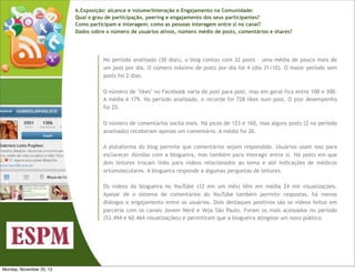 6.Exposição: alcance e volume/Interação e Engajamento na Comunidade:
Qual o grau de participação, peering e engajamento dos seus participantes?
Como participam e interagem: como as pessoas interagem entre si no canal?
Dados sobre o número de usuários ativos, número médio de posts, comentários e shares?

No período analisado (30 dias), o blog contou com 32 posts – uma média de pouco mais de
um post por dia. O número máximo de posts por dia foi 4 (dia 31/10). O maior período sem
posts foi 2 dias.
O número de "likes" no Facebook varia de post para post, mas em geral fica entre 100 e 300.
A média é 179. No período analisado, o recorde foi 728 likes num post. O pior desempenho
foi 25.
O número de comentários oscila mais. Há picos de 123 e 160, mas alguns posts (2 no período
analisado) receberam apenas um comentário. A média foi 26.
A plataforma do blog permite que comentários sejam respondido. Usuários usam isso para
esclarecer dúvidas com a blogueira, mas também para interagir entre si. Há posts em que
dois leitores trocam links para vídeos relacionados ao tema e até indicações de médicos
ortomoleculares. A blogueira responde a algumas perguntas de leitores.
Os vídeos da blogueira no YouTube (12 em um mês) têm em média 24 mil visualizações.
Apesar de o sistema de comentários do YouTube também permitir respostas, há menos
diálogos e engajamento entre os usuários. Dois destaques positivos são os vídeos feitos em
parceria com os canais Jovem Nerd e Veja São Paulo. Foram os mais acessados no período
(53.494 e 60.464 visualizações) e permitiram que a blogueira atingisse um novo público.

Monday, November 25, 13

 