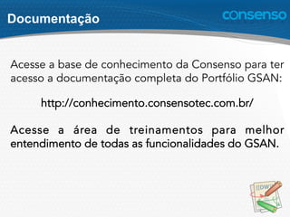 Documentação
Acesse a base de conhecimento da Consenso para ter
acesso a documentação completa do Portfólio GSAN:
http://conhecimento.consensotec.com.br/
Acesse a área de treinamentos para melhor
entendimento de todas as funcionalidades do GSAN.
 