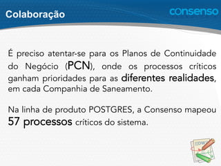 Colaboração
É preciso atentar-se para os Planos de Continuidade
do Negócio (PCN), onde os processos críticos
ganham prioridades para as diferentes realidades,
em cada Companhia de Saneamento.
Na linha de produto POSTGRES, a Consenso mapeou
57 processos críticos do sistema.
 