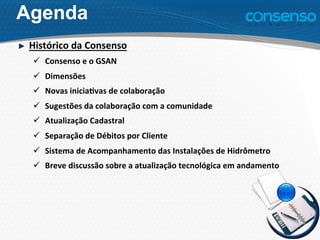 Agenda
Histórico	
  da	
  Consenso	
  
ü  Consenso	
  e	
  o	
  GSAN	
  
ü  Dimensões	
  
ü  Novas	
  inicia7vas	
  de	
  colaboração	
  
ü  Sugestões	
  da	
  colaboração	
  com	
  a	
  comunidade	
  
ü  Atualização	
  Cadastral	
  
ü  Separação	
  de	
  Débitos	
  por	
  Cliente	
  
ü  Sistema	
  de	
  Acompanhamento	
  das	
  Instalações	
  de	
  Hidrômetro	
  	
  
ü  Breve	
  discussão	
  sobre	
  a	
  atualização	
  tecnológica	
  em	
  andamento	
  
 