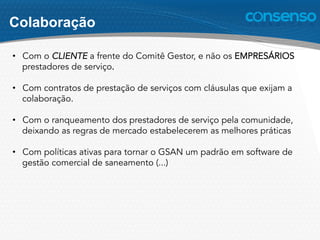 Colaboração
•  Com o CLIENTE a frente do Comitê Gestor, e não os EMPRESÁRIOS
prestadores de serviço.
•  Com contratos de prestação de serviços com cláusulas que exijam a
colaboração.
•  Com o ranqueamento dos prestadores de serviço pela comunidade,
deixando as regras de mercado estabelecerem as melhores práticas
•  Com políticas ativas para tornar o GSAN um padrão em software de
gestão comercial de saneamento (...)
 