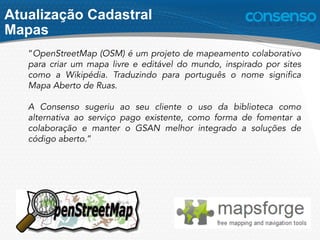 “OpenStreetMap (OSM) é um projeto de mapeamento colaborativo
para criar um mapa livre e editável do mundo, inspirado por sites
como a Wikipédia. Traduzindo para português o nome significa
Mapa Aberto de Ruas.
A Consenso sugeriu ao seu cliente o uso da biblioteca como
alternativa ao serviço pago existente, como forma de fomentar a
colaboração e manter o GSAN melhor integrado a soluções de
código aberto.”
Atualização Cadastral
Mapas
 
