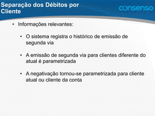 Separação dos Débitos por
Cliente
•  Informações relevantes:
•  O sistema registra o histórico de emissão de
segunda via
•  A emissão de segunda via para clientes diferente do
atual é parametrizada
•  A negativação tornou-se parametrizada para cliente
atual ou cliente da conta
 