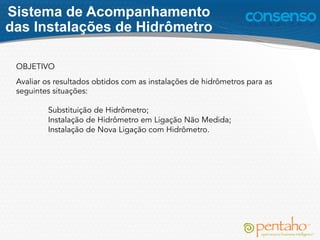 Sistema de Acompanhamento
das Instalações de Hidrômetro
OBJETIVO
Avaliar os resultados obtidos com as instalações de hidrômetros para as
seguintes situações:
 
Substituição de Hidrômetro;
Instalação de Hidrômetro em Ligação Não Medida;
Instalação de Nova Ligação com Hidrômetro.
 