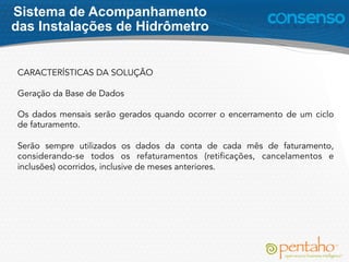 CARACTERÍSTICAS DA SOLUÇÃO
Geração da Base de Dados
Os dados mensais serão gerados quando ocorrer o encerramento de um ciclo
de faturamento.
Serão sempre utilizados os dados da conta de cada mês de faturamento,
considerando-se todos os refaturamentos (retificações, cancelamentos e
inclusões) ocorridos, inclusive de meses anteriores.
Sistema de Acompanhamento
das Instalações de Hidrômetro
 