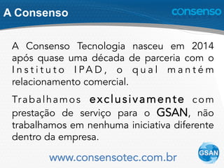 A Consenso
A Consenso Tecnologia nasceu em 2014
após quase uma década de parceria com o
I n s t i t u t o I PA D , o q u a l m a n t é m
relacionamento comercial.
Trabalhamos exclusivamente com
prestação de serviço para o GSAN, não
trabalhamos em nenhuma iniciativa diferente
dentro da empresa.
www.consensotec.com.br
 