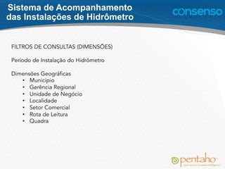FILTROS DE CONSULTAS (DIMENSÕES)
Período de Instalação do Hidrômetro
Dimensões Geográficas
•  Município
•  Gerência Regional
•  Unidade de Negócio
•  Localidade
•  Setor Comercial
•  Rota de Leitura
•  Quadra
Sistema de Acompanhamento
das Instalações de Hidrômetro
 